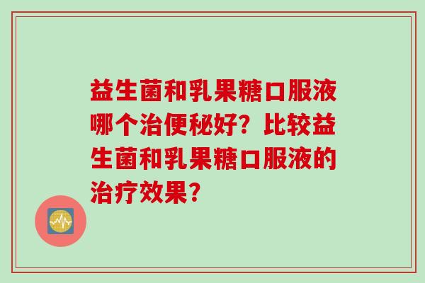 益生菌和乳果糖口服液哪个好?比较益生菌和乳果糖口服液的效果? 益生菌和乳果糖口服液哪个好?比较益生菌和乳果糖口服液的效果?