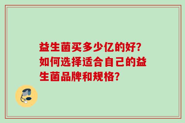 益生菌买多少亿的好?如何选择适合自己的益生菌品牌和规格? 益生菌买多少亿的好?如何选择适合自己的益生菌品牌和规格?