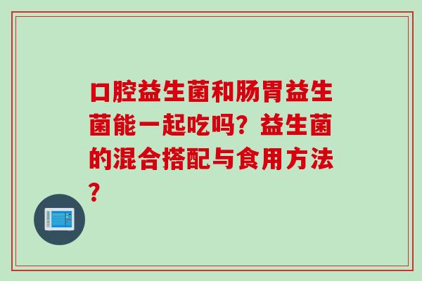 口腔益生菌和肠胃益生菌能一起吃吗？益生菌的混合搭配与食用方法？