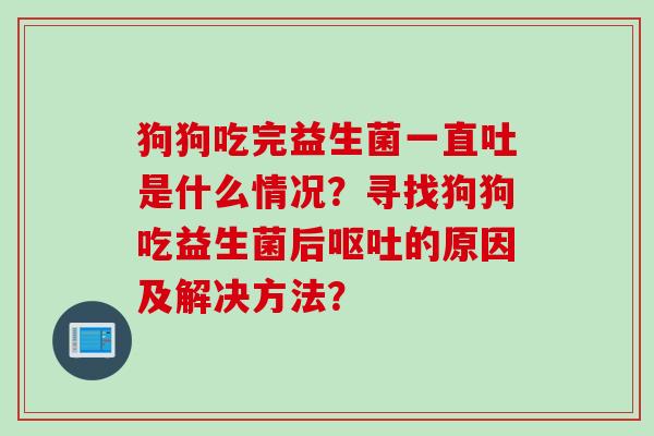 狗狗吃完益生菌一直吐是什么情况?寻找狗狗吃益生菌后的原因及解决方法? 狗狗吃完益生菌一直吐是什么情况?寻找狗狗吃益生菌后的原因及解决方法?