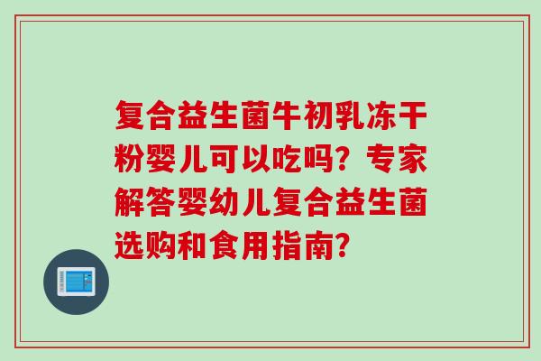 复合益生菌牛初乳冻干粉婴儿可以吃吗?专家解答婴幼儿复合益生菌选购和食用指南? 复合益生菌牛初乳冻干粉婴儿可以吃吗?专家解答婴幼儿复合益生菌选购和食用指南?