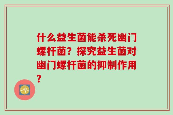 什么益生菌能杀死幽门螺杆菌?探究益生菌对幽门螺杆菌的抑制作用? 什么益生菌能杀死幽门螺杆菌?探究益生菌对幽门螺杆菌的抑制作用?
