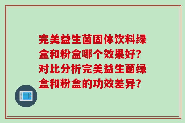 完美益生菌固体饮料绿盒和粉盒哪个效果好？对比分析完美益生菌绿盒和粉盒的功效差异？