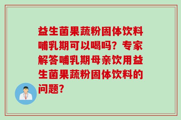 益生菌果蔬粉固体饮料哺乳期可以喝吗？专家解答哺乳期母亲饮用益生菌果蔬粉固体饮料的问题？