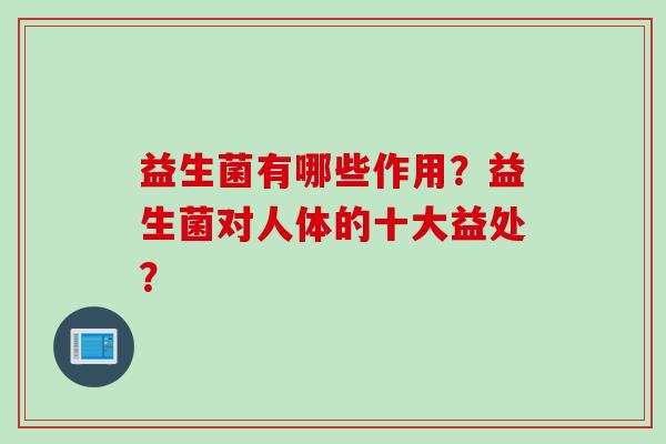 益生菌有哪些作用?益生菌对人体的十大益处? 益生菌有哪些作用?益生菌对人体的十大益处?