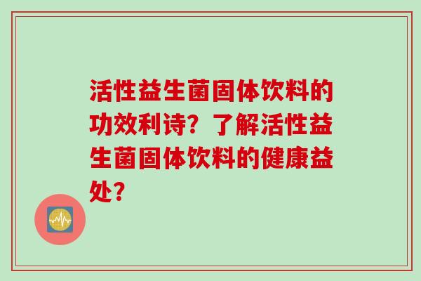 活性益生菌固体饮料的功效利诗?了解活性益生菌固体饮料的健康益处? 活性益生菌固体饮料的功效利诗?了解活性益生菌固体饮料的健康益处?
