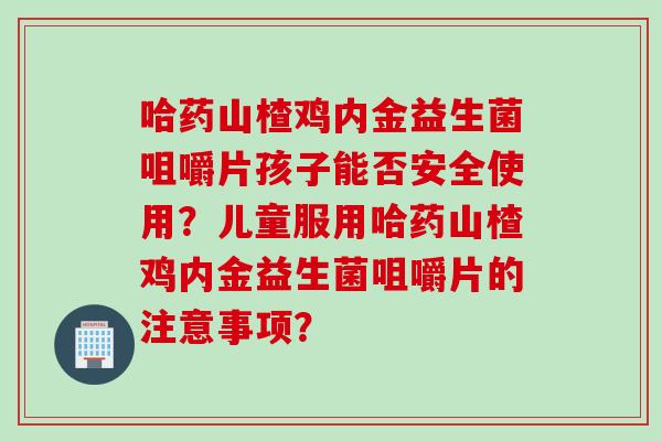 哈药山楂鸡内金益生菌咀嚼片孩子能否安全使用?儿童服用哈药山楂鸡内金益生菌咀嚼片的注意事项? 哈药山楂鸡内金益生菌咀嚼片孩子能否安全使用?儿童服用哈药山楂鸡内金益生菌咀嚼片的注意事项?