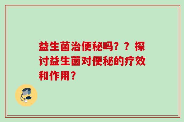 益生菌吗??探讨益生菌对的疗效和作用? 益生菌吗??探讨益生菌对的疗效和作用?