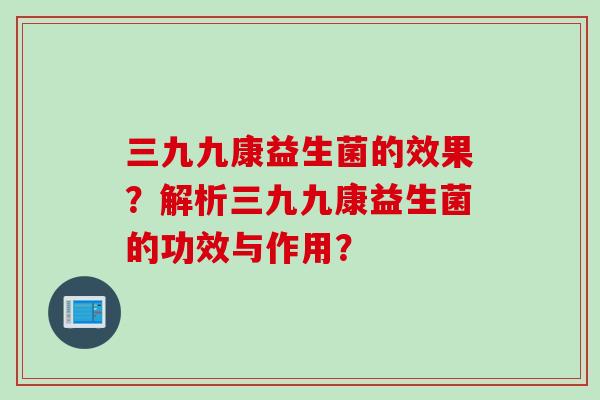 三九九康益生菌的效果？解析三九九康益生菌的功效与作用？
