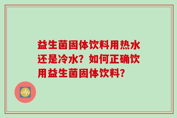 益生菌固体饮料用热水还是冷水?如何正确饮用益生菌固体饮料? 益生菌固体饮料用热水还是冷水?如何正确饮用益生菌固体饮料?