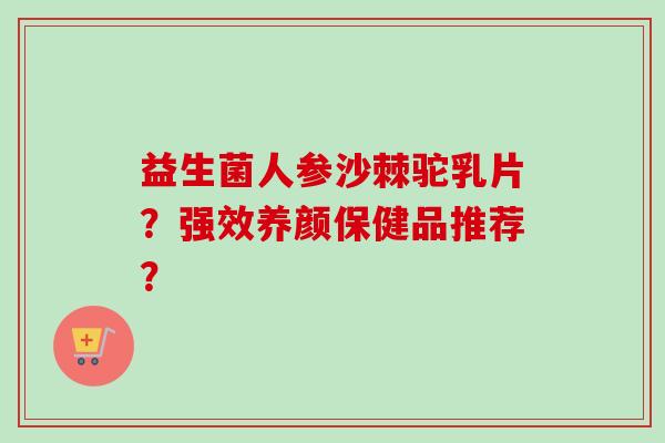 益生菌人参沙棘驼乳片?强效养颜保健品推荐? 益生菌人参沙棘驼乳片?强效养颜保健品推荐?