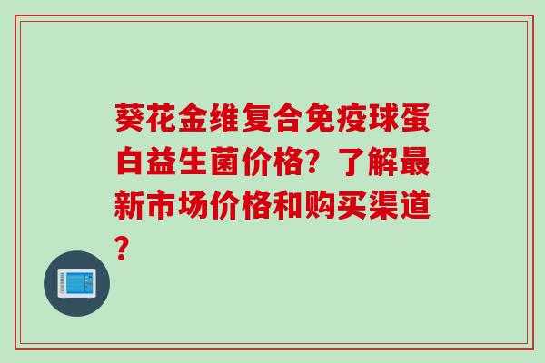 葵花金维复合球蛋白益生菌价格?了解新市场价格和购买渠道? 葵花金维复合球蛋白益生菌价格?了解新市场价格和购买渠道?