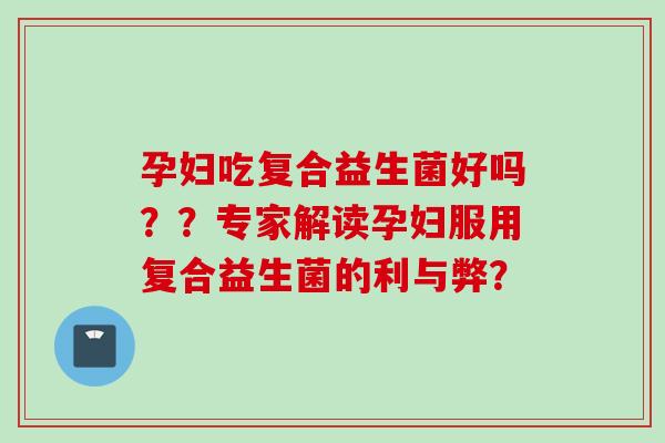 孕妇吃复合益生菌好吗？？专家解读孕妇服用复合益生菌的利与弊？