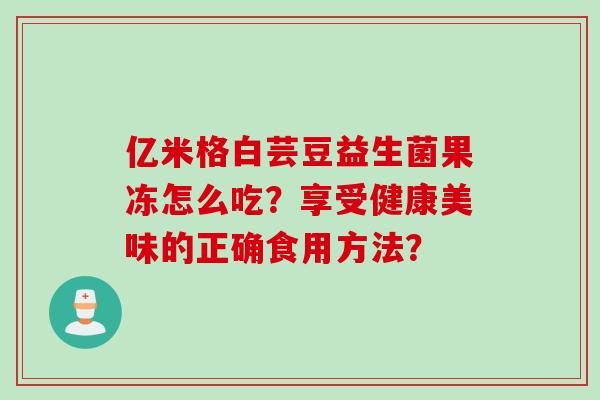 亿米格白芸豆益生菌果冻怎么吃?享受健康美味的正确食用方法? 亿米格白芸豆益生菌果冻怎么吃?享受健康美味的正确食用方法?