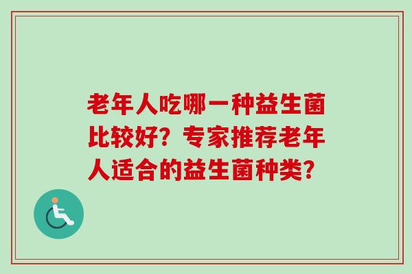 老年人吃哪一种益生菌比较好?专家推荐老年人适合的益生菌种类? 老年人吃哪一种益生菌比较好?专家推荐老年人适合的益生菌种类?