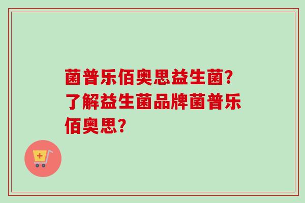 菌普乐佰奥思益生菌?了解益生菌品牌菌普乐佰奥思? 菌普乐佰奥思益生菌?了解益生菌品牌菌普乐佰奥思?