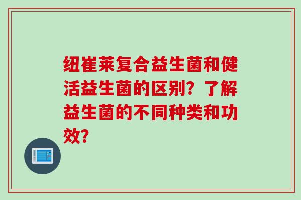 纽崔莱复合益生菌和健活益生菌的区别?了解益生菌的不同种类和功效? 纽崔莱复合益生菌和健活益生菌的区别?了解益生菌的不同种类和功效?