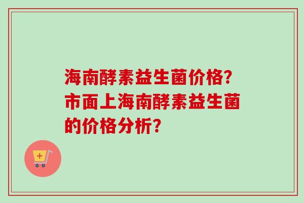 海南酵素益生菌价格?市面上海南酵素益生菌的价格分析? 海南酵素益生菌价格?市面上海南酵素益生菌的价格分析?