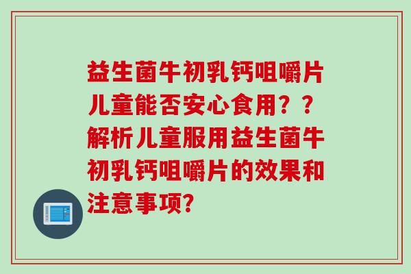 益生菌牛初乳钙咀嚼片儿童能否安心食用??解析儿童服用益生菌牛初乳钙咀嚼片的效果和注意事项? 益生菌牛初乳钙咀嚼片儿童能否安心食用??解析儿童服用益生菌牛初乳钙咀嚼片的效果和注意事项?