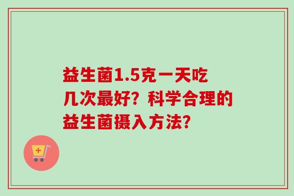 益生菌1.5克一天吃几次好？科学合理的益生菌摄入方法？