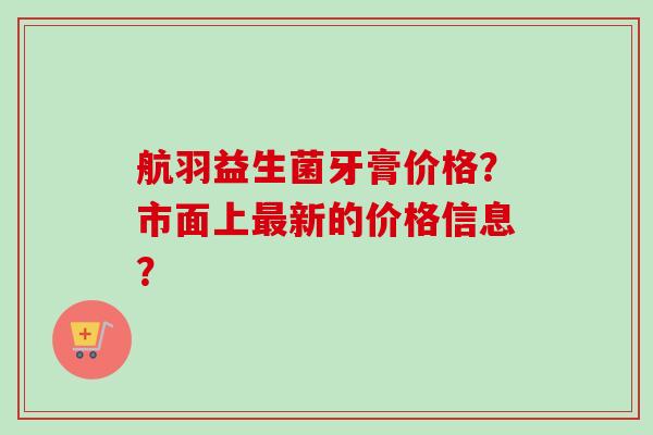航羽益生菌牙膏价格?市面上新的价格信息? 航羽益生菌牙膏价格?市面上新的价格信息?