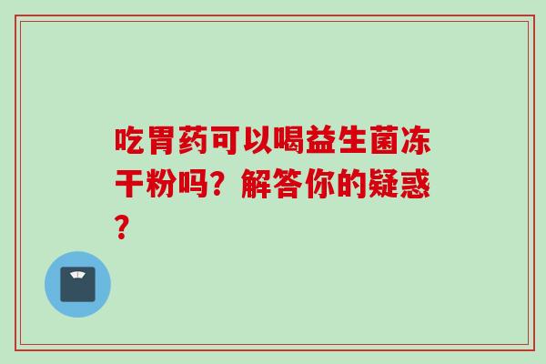 吃胃药可以喝益生菌冻干粉吗?解答你的疑惑? 吃胃药可以喝益生菌冻干粉吗?解答你的疑惑?