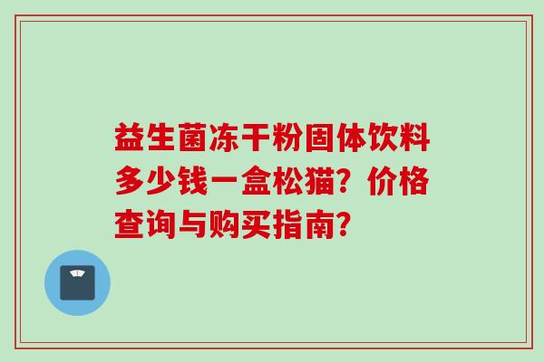 益生菌冻干粉固体饮料多少钱一盒松猫?价格查询与购买指南? 益生菌冻干粉固体饮料多少钱一盒松猫?价格查询与购买指南?