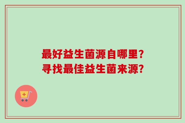 好益生菌源自哪里?寻找佳益生菌来源? 好益生菌源自哪里?寻找佳益生菌来源?