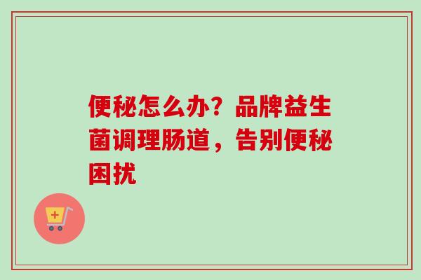 怎么办?品牌益生菌调理肠道,告别困扰 怎么办?品牌益生菌调理肠道,告别困扰