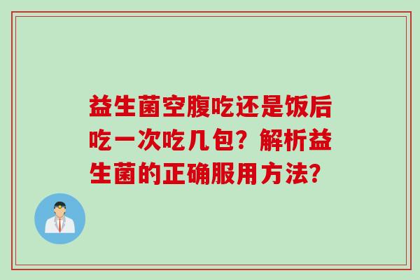 益生菌空腹吃还是饭后吃一次吃几包?解析益生菌的正确服用方法? 益生菌空腹吃还是饭后吃一次吃几包?解析益生菌的正确服用方法?