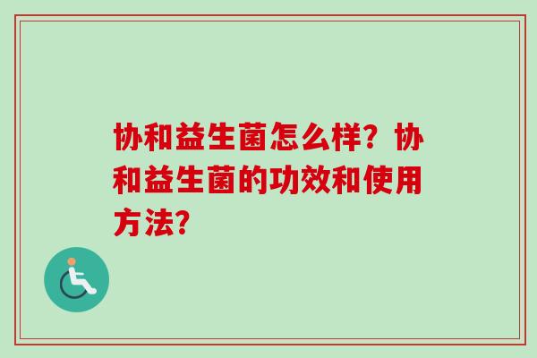 协和益生菌怎么样?协和益生菌的功效和使用方法? 协和益生菌怎么样?协和益生菌的功效和使用方法?