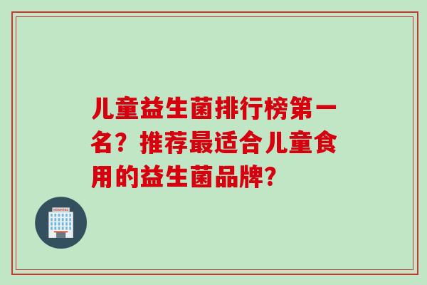 儿童益生菌排行榜第一名?推荐适合儿童食用的益生菌品牌? 儿童益生菌排行榜第一名?推荐适合儿童食用的益生菌品牌?