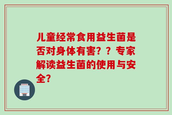 儿童经常食用益生菌是否对身体有害??专家解读益生菌的使用与安全? 儿童经常食用益生菌是否对身体有害??专家解读益生菌的使用与安全?