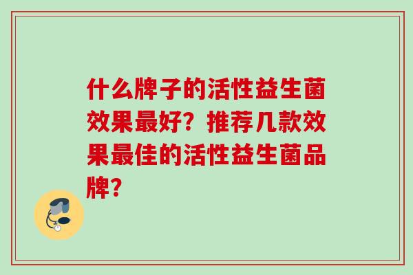 什么牌子的活性益生菌效果好?推荐几款效果佳的活性益生菌品牌? 什么牌子的活性益生菌效果好?推荐几款效果佳的活性益生菌品牌?