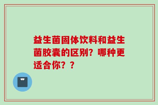 益生菌固体饮料和益生菌胶囊的区别?哪种更适合你?? 益生菌固体饮料和益生菌胶囊的区别?哪种更适合你??