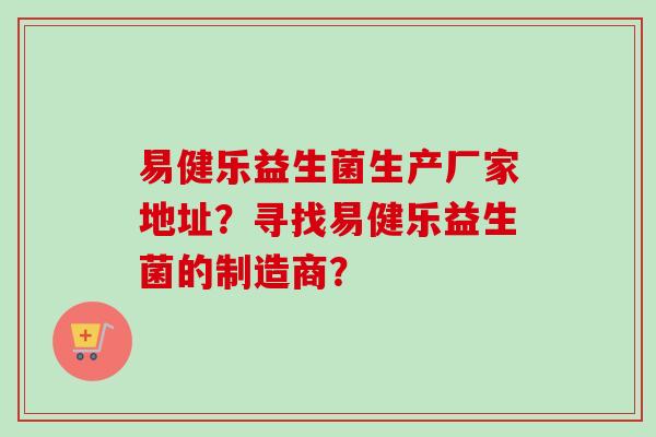 易健乐益生菌生产厂家地址？寻找易健乐益生菌的制造商？