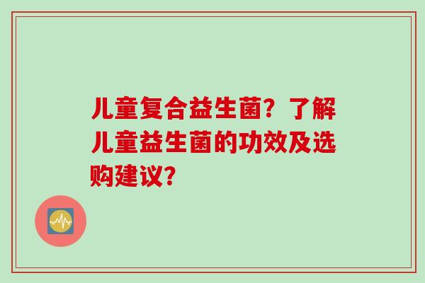 儿童复合益生菌?了解儿童益生菌的功效及选购建议? 儿童复合益生菌?了解儿童益生菌的功效及选购建议?