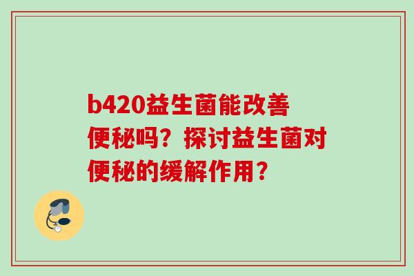 b420益生菌能改善吗?探讨益生菌对的缓解作用? b420益生菌能改善吗?探讨益生菌对的缓解作用?