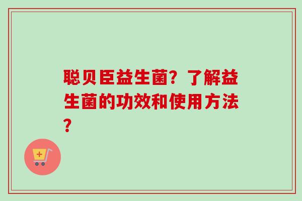 聪贝臣益生菌?了解益生菌的功效和使用方法? 聪贝臣益生菌?了解益生菌的功效和使用方法?