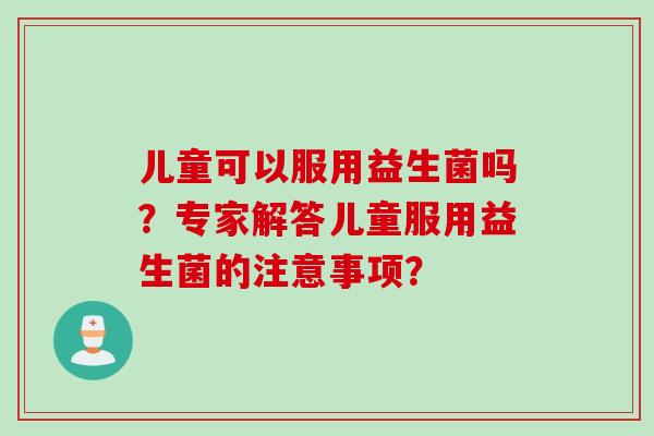 儿童可以服用益生菌吗?专家解答儿童服用益生菌的注意事项? 儿童可以服用益生菌吗?专家解答儿童服用益生菌的注意事项?