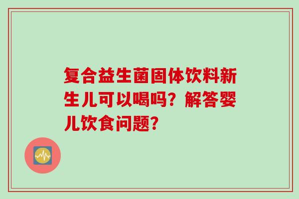 复合益生菌固体饮料新生儿可以喝吗?解答婴儿饮食问题? 复合益生菌固体饮料新生儿可以喝吗?解答婴儿饮食问题?