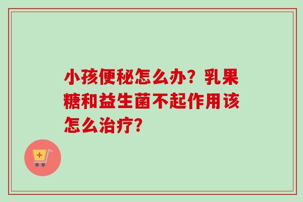 小孩怎么办？乳果糖和益生菌不起作用该怎么？
