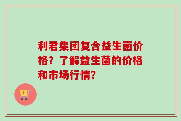 利君集团复合益生菌价格?了解益生菌的价格和市场行情? 利君集团复合益生菌价格?了解益生菌的价格和市场行情?