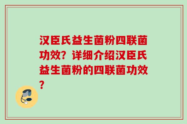 汉臣氏益生菌粉四联菌功效?详细介绍汉臣氏益生菌粉的四联菌功效? 汉臣氏益生菌粉四联菌功效?详细介绍汉臣氏益生菌粉的四联菌功效?