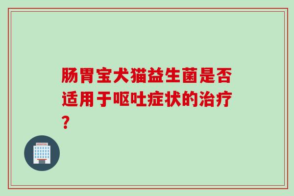 肠胃宝犬猫益生菌是否适用于症状的? 肠胃宝犬猫益生菌是否适用于症状的?
