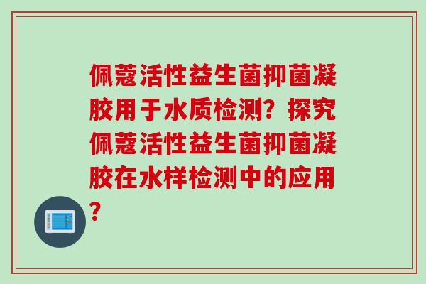 佩蔻活性益生菌抑菌凝胶用于水质检测？探究佩蔻活性益生菌抑菌凝胶在水样检测中的应用？