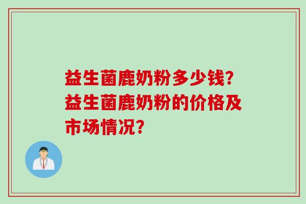 益生菌鹿奶粉多少钱？益生菌鹿奶粉的价格及市场情况？