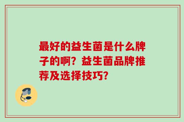 好的益生菌是什么牌子的啊?益生菌品牌推荐及选择技巧? 好的益生菌是什么牌子的啊?益生菌品牌推荐及选择技巧?