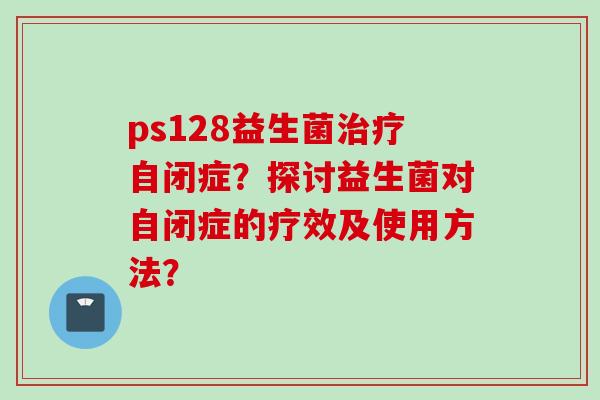 ps128益生菌自闭症?探讨益生菌对自闭症的疗效及使用方法? ps128益生菌自闭症?探讨益生菌对自闭症的疗效及使用方法?