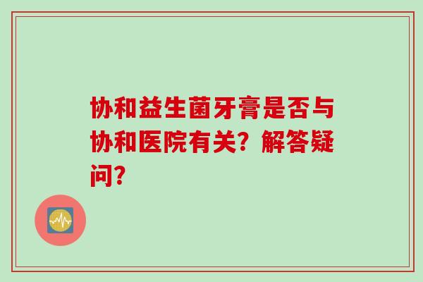 协和益生菌牙膏是否与协和医院有关?解答疑问? 协和益生菌牙膏是否与协和医院有关?解答疑问?